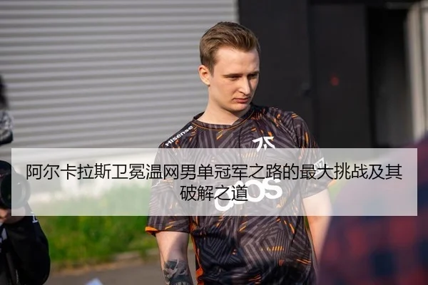 阿尔卡拉斯卫冕温网男单冠军之路的最大挑战及其破解之道