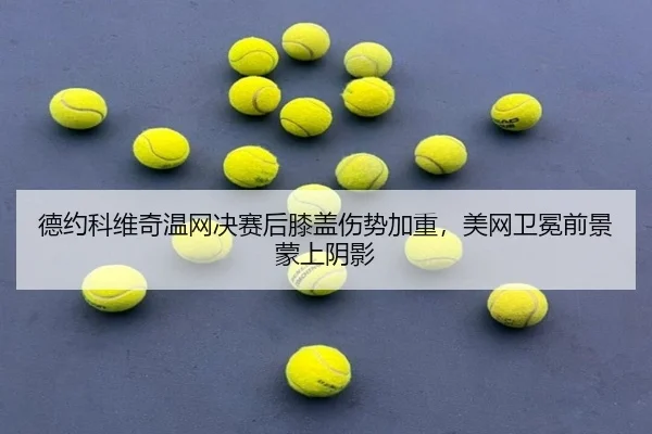 德约科维奇温网决赛后膝盖伤势加重，美网卫冕前景蒙上阴影