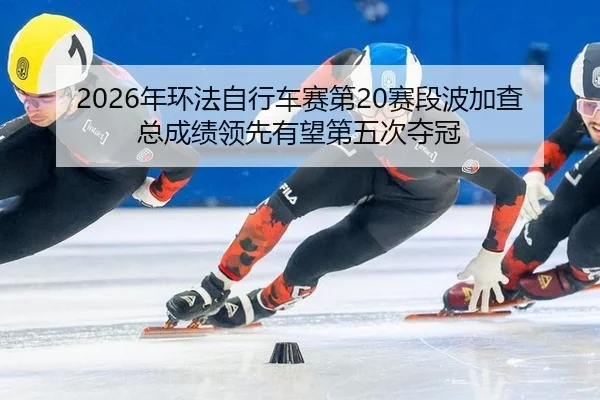 2026年环法自行车赛第20赛段波加查总成绩领先有望第五次夺冠
